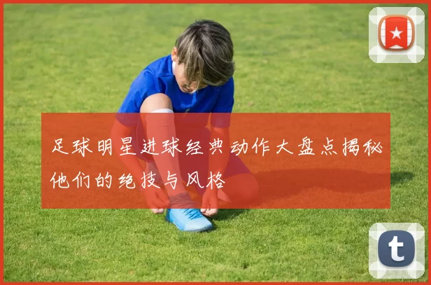 足球明星进球经典动作大盘点揭秘他们的绝技与风格