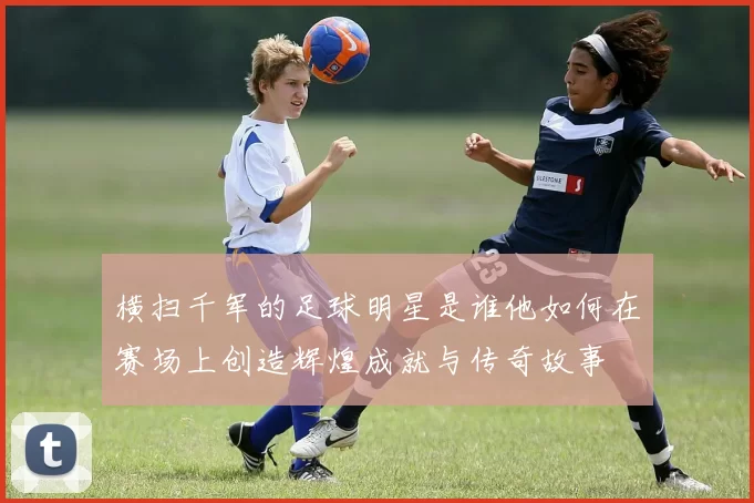 横扫千军的足球明星是谁他如何在赛场上创造辉煌成就与传奇故事
