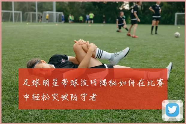 足球明星带球技巧揭秘如何在比赛中轻松突破防守者