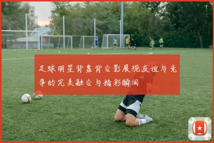足球明星背靠背合影展现友谊与竞争的完美融合与精彩瞬间