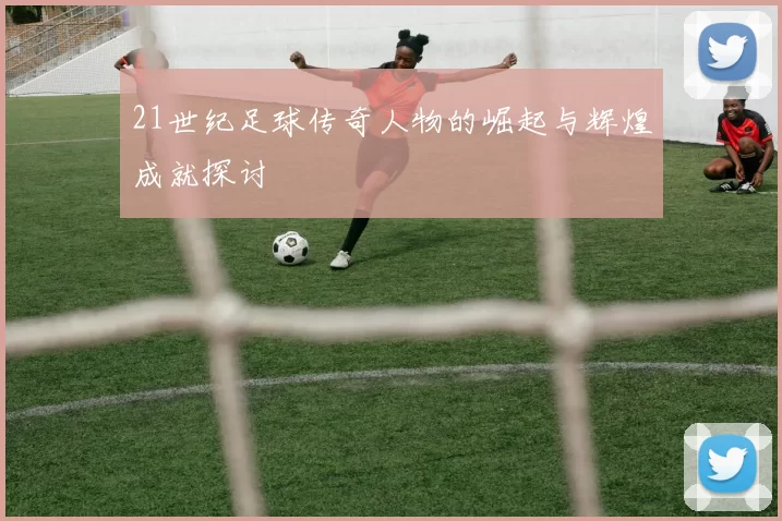 21世纪足球传奇人物的崛起与辉煌成就探讨