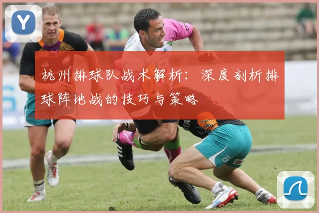 杭州排球队战术解析：深度剖析排球阵地战的技巧与策略