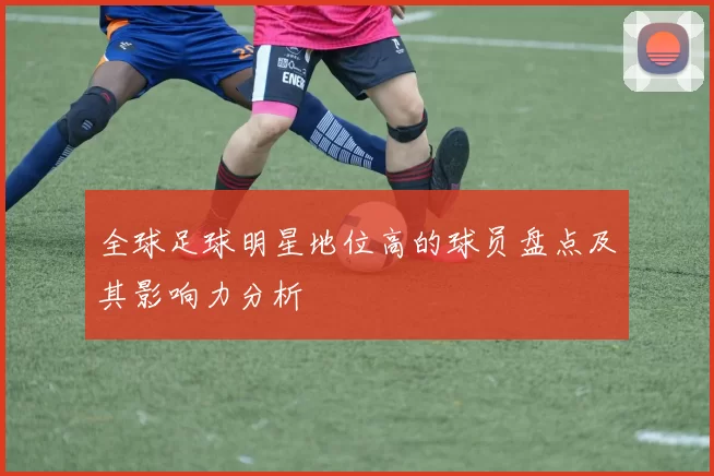 全球足球明星地位高的球员盘点及其影响力分析