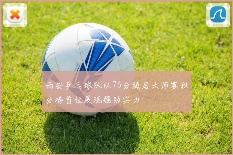 西安乒乓球队以76分稳居大师赛积分榜首位展现强劲实力