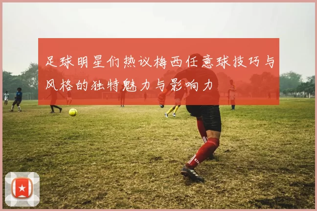 足球明星们热议梅西任意球技巧与风格的独特魅力与影响力