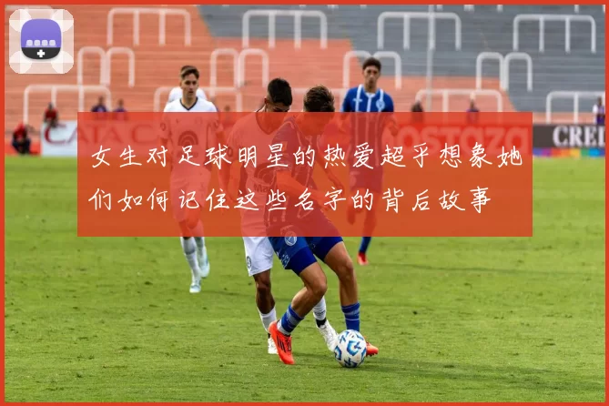 女生对足球明星的热爱超乎想象她们如何记住这些名字的背后故事
