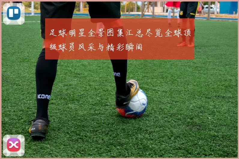 足球明星全景图集汇总尽览全球顶级球员风采与精彩瞬间