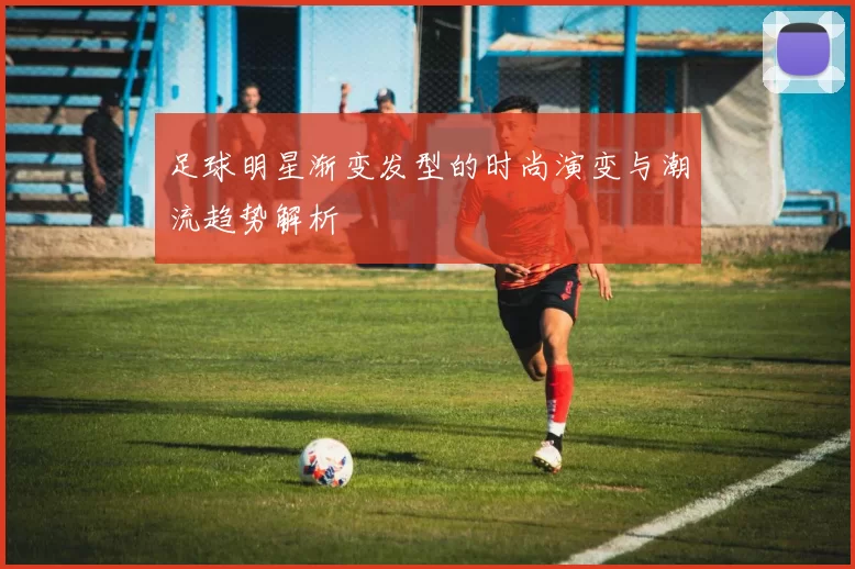足球明星渐变发型的时尚演变与潮流趋势解析