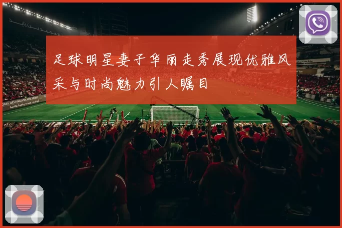 足球明星妻子华丽走秀展现优雅风采与时尚魅力引人瞩目