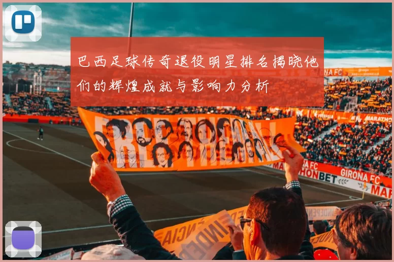 巴西足球传奇退役明星排名揭晓他们的辉煌成就与影响力分析