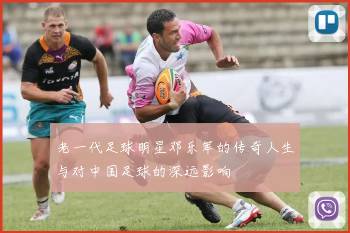 老一代足球明星邓乐军的传奇人生与对中国足球的深远影响