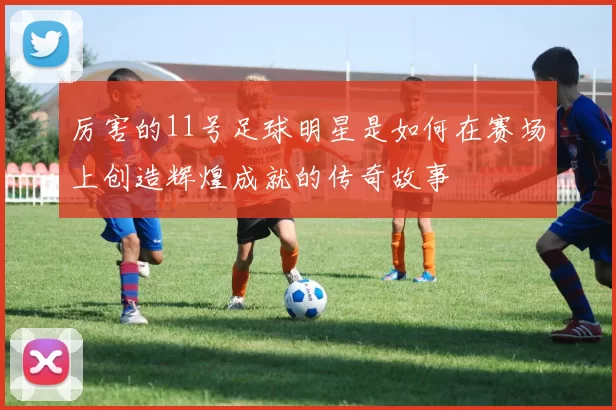 厉害的11号足球明星是如何在赛场上创造辉煌成就的传奇故事