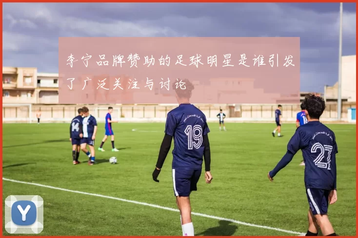 李宁品牌赞助的足球明星是谁引发了广泛关注与讨论