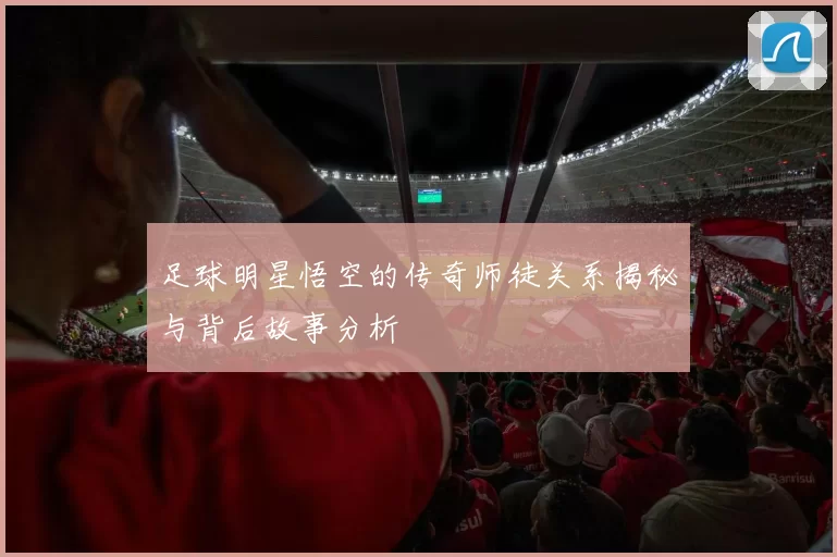 足球明星悟空的传奇师徒关系揭秘与背后故事分析