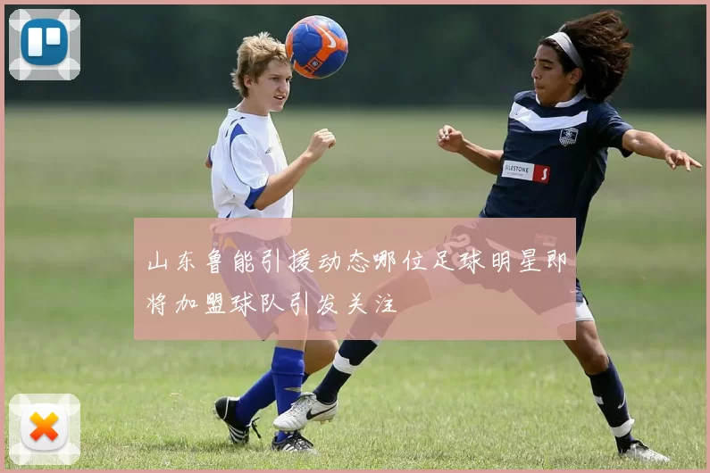 山东鲁能引援动态哪位足球明星即将加盟球队引发关注