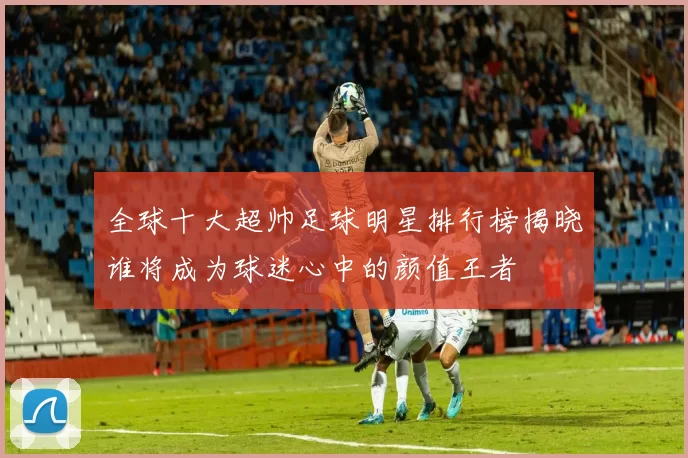 全球十大超帅足球明星排行榜揭晓谁将成为球迷心中的颜值王者