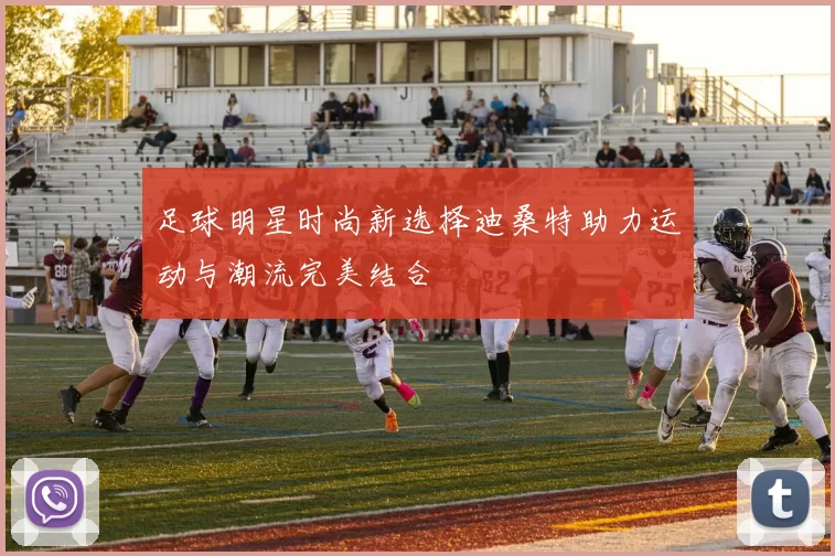 足球明星时尚新选择迪桑特助力运动与潮流完美结合